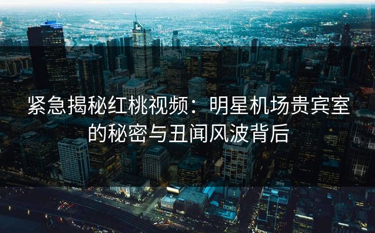 紧急揭秘红桃视频:明星机场贵宾室的秘密与丑闻风波背后 紧急揭秘红桃视频:明星机场贵宾室的秘密与丑闻风波背后