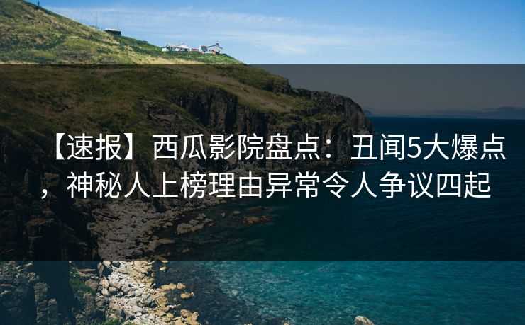 【速报】西瓜影院盘点：丑闻5大爆点，神秘人上榜理由异常令人争议四起