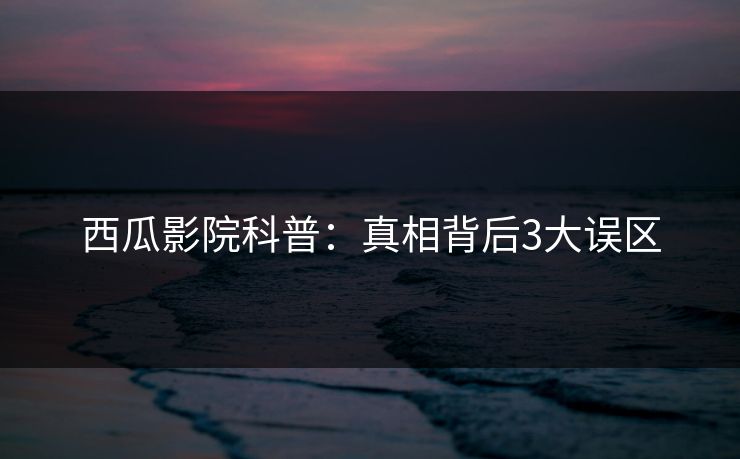 西瓜影院科普：真相背后3大误区