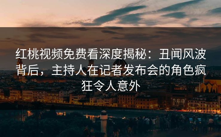 红桃视频免费看深度揭秘：丑闻风波背后，主持人在记者发布会的角色疯狂令人意外