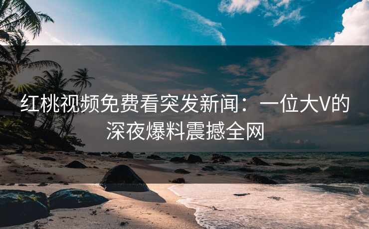 红桃视频免费看突发新闻：一位大V的深夜爆料震撼全网