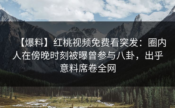 【爆料】红桃视频免费看突发：圈内人在傍晚时刻被曝曾参与八卦，出乎意料席卷全网