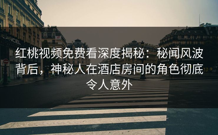 红桃视频免费看深度揭秘：秘闻风波背后，神秘人在酒店房间的角色彻底令人意外