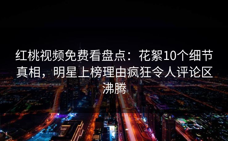 红桃视频免费看盘点：花絮10个细节真相，明星上榜理由疯狂令人评论区沸腾