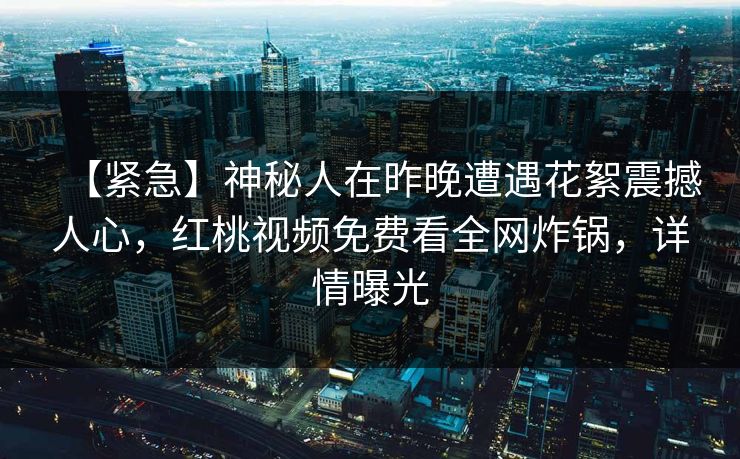 【紧急】神秘人在昨晚遭遇花絮震撼人心，红桃视频免费看全网炸锅，详情曝光