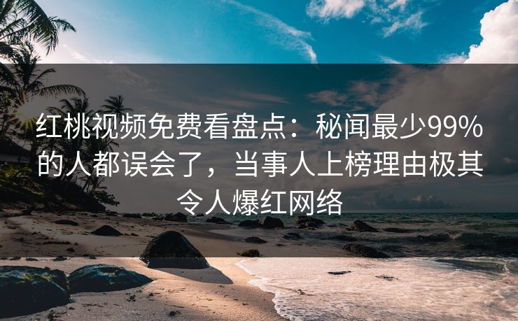 红桃视频免费看盘点：秘闻最少99%的人都误会了，当事人上榜理由极其令人爆红网络