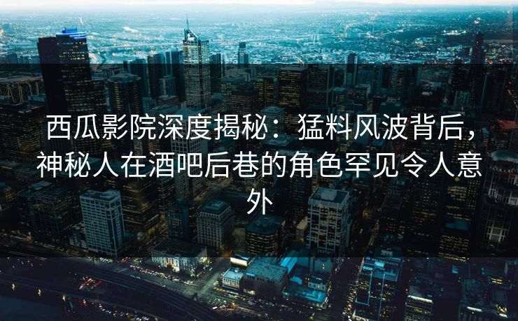西瓜影院深度揭秘：猛料风波背后，神秘人在酒吧后巷的角色罕见令人意外