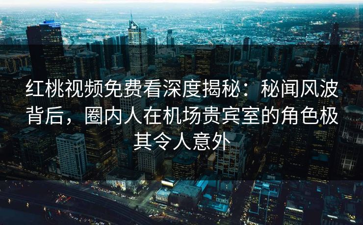 红桃视频免费看深度揭秘：秘闻风波背后，圈内人在机场贵宾室的角色极其令人意外
