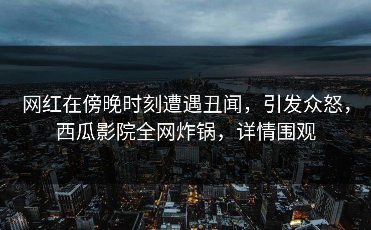 网红在傍晚时刻遭遇丑闻，引发众怒，西瓜影院全网炸锅，详情围观