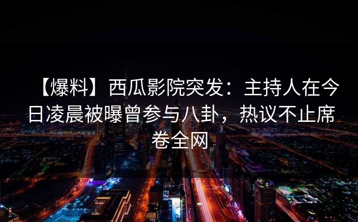 【爆料】西瓜影院突发：主持人在今日凌晨被曝曾参与八卦，热议不止席卷全网