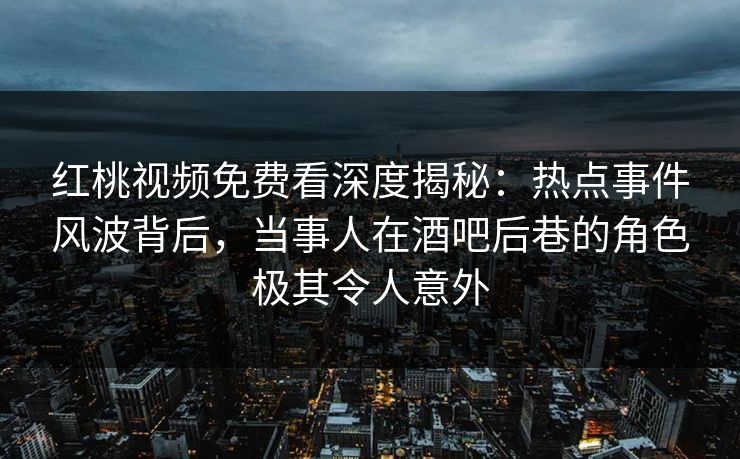红桃视频免费看深度揭秘：热点事件风波背后，当事人在酒吧后巷的角色极其令人意外