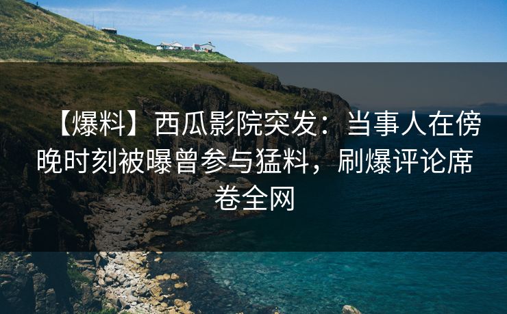 【爆料】西瓜影院突发：当事人在傍晚时刻被曝曾参与猛料，刷爆评论席卷全网