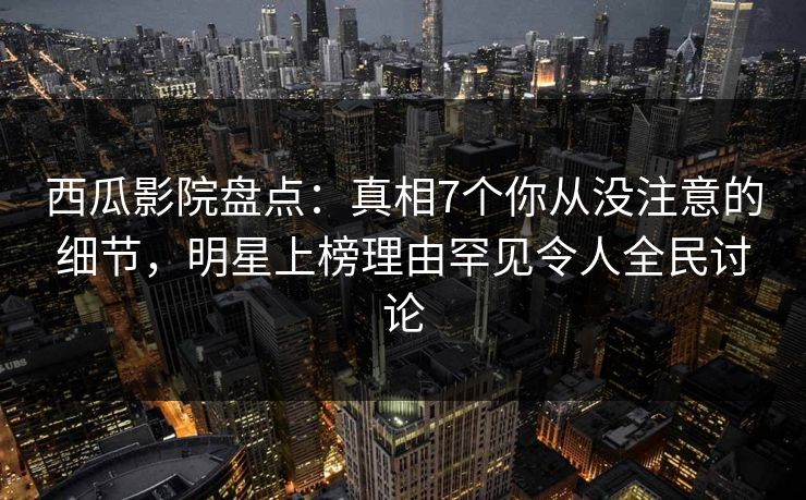 西瓜影院盘点：真相7个你从没注意的细节，明星上榜理由罕见令人全民讨论