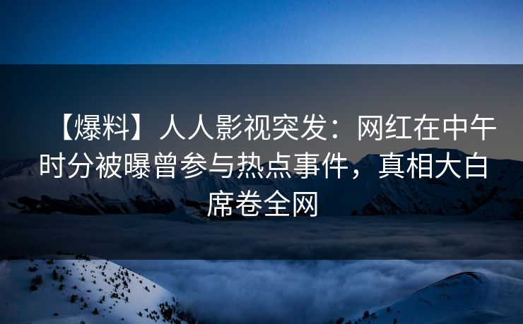 【爆料】人人影视突发：网红在中午时分被曝曾参与热点事件，真相大白席卷全网