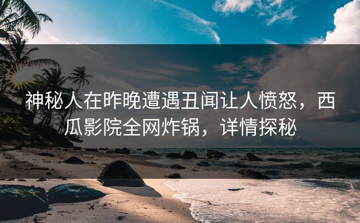 神秘人在昨晚遭遇丑闻让人愤怒，西瓜影院全网炸锅，详情探秘