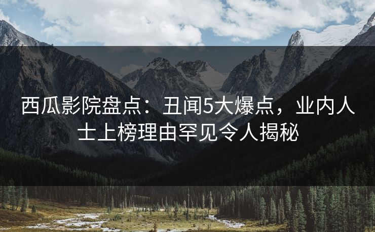 西瓜影院盘点：丑闻5大爆点，业内人士上榜理由罕见令人揭秘