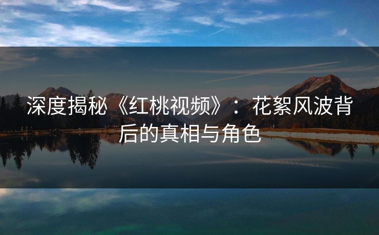 深度揭秘《红桃视频》：花絮风波背后的真相与角色