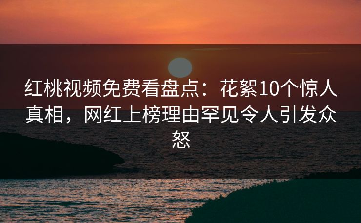 红桃视频免费看盘点：花絮10个惊人真相，网红上榜理由罕见令人引发众怒