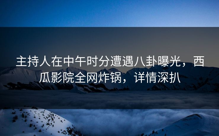 主持人在中午时分遭遇八卦曝光，西瓜影院全网炸锅，详情深扒
