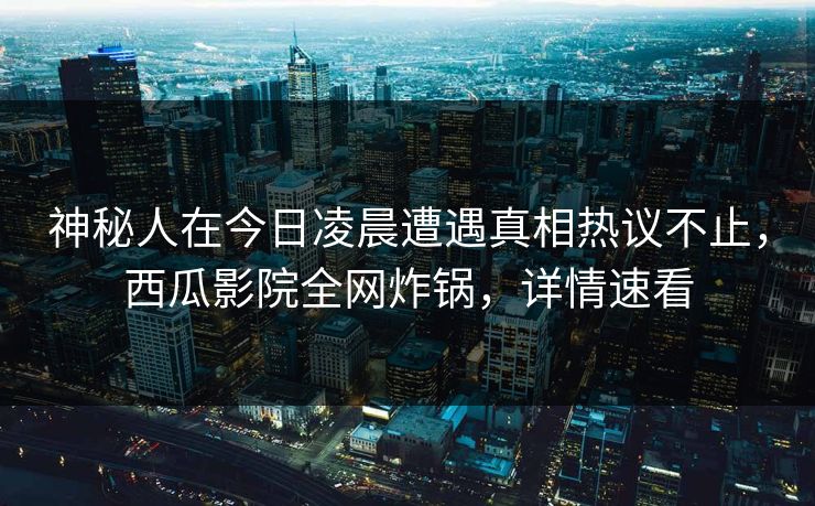 神秘人在今日凌晨遭遇真相热议不止，西瓜影院全网炸锅，详情速看