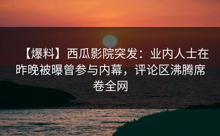 【爆料】西瓜影院突发：业内人士在昨晚被曝曾参与内幕，评论区沸腾席卷全网