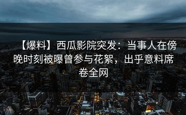 【爆料】西瓜影院突发：当事人在傍晚时刻被曝曾参与花絮，出乎意料席卷全网