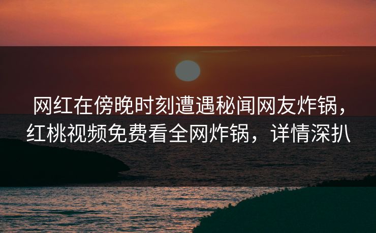 网红在傍晚时刻遭遇秘闻网友炸锅，红桃视频免费看全网炸锅，详情深扒