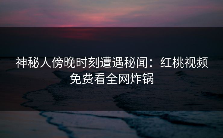 神秘人傍晚时刻遭遇秘闻：红桃视频免费看全网炸锅