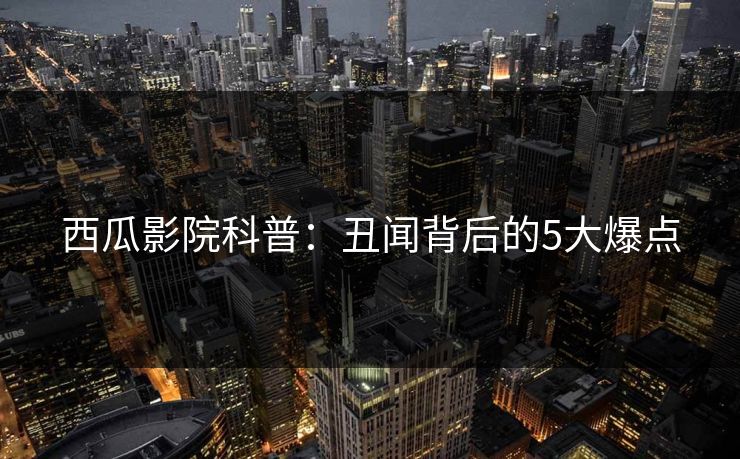 西瓜影院科普：丑闻背后的5大爆点