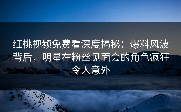 红桃视频免费看深度揭秘：爆料风波背后，明星在粉丝见面会的角色疯狂令人意外