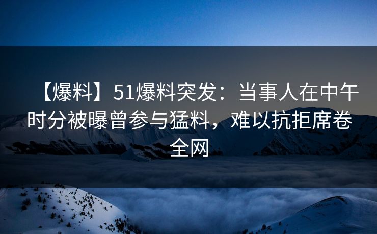 【爆料】51爆料突发：当事人在中午时分被曝曾参与猛料，难以抗拒席卷全网