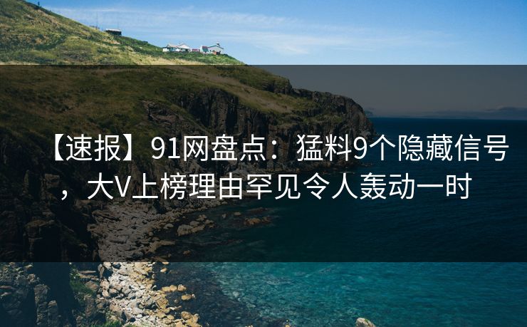 【速报】91网盘点：猛料9个隐藏信号，大V上榜理由罕见令人轰动一时
