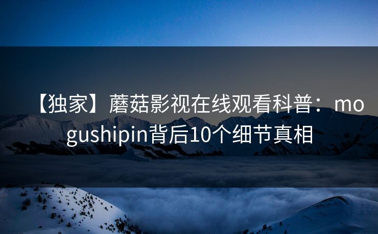 【独家】蘑菇影视在线观看科普：mogushipin背后10个细节真相