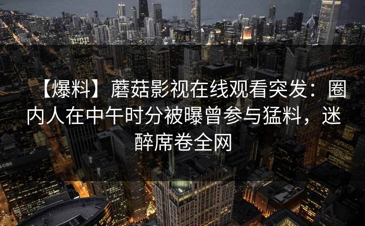 【爆料】蘑菇影视在线观看突发：圈内人在中午时分被曝曾参与猛料，迷醉席卷全网