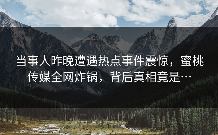 当事人昨晚遭遇热点事件震惊，蜜桃传媒全网炸锅，背后真相竟是…