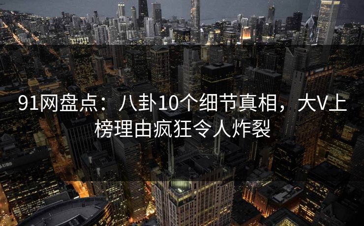 91网盘点：八卦10个细节真相，大V上榜理由疯狂令人炸裂