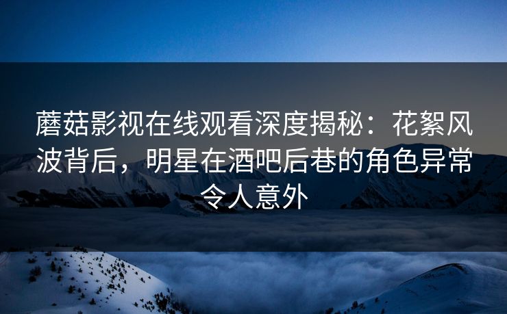 蘑菇影视在线观看深度揭秘：花絮风波背后，明星在酒吧后巷的角色异常令人意外