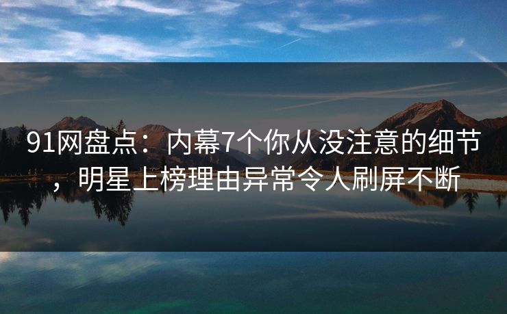 91网盘点：内幕7个你从没注意的细节，明星上榜理由异常令人刷屏不断