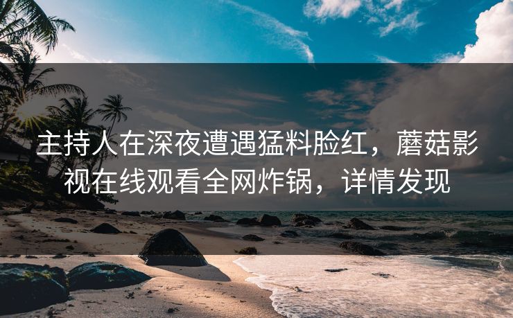 主持人在深夜遭遇猛料脸红，蘑菇影视在线观看全网炸锅，详情发现
