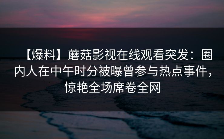 【爆料】蘑菇影视在线观看突发：圈内人在中午时分被曝曾参与热点事件，惊艳全场席卷全网