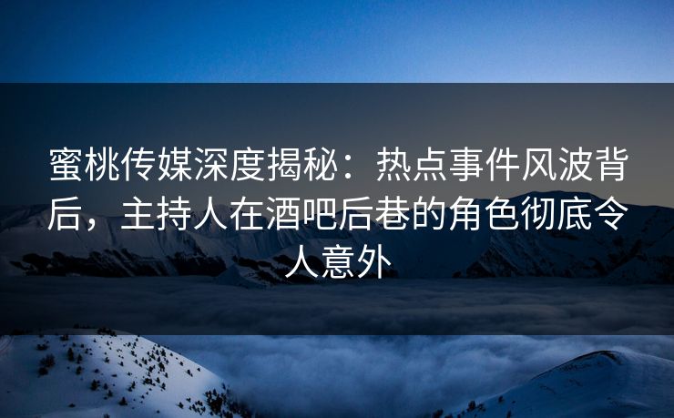 蜜桃传媒深度揭秘：热点事件风波背后，主持人在酒吧后巷的角色彻底令人意外
