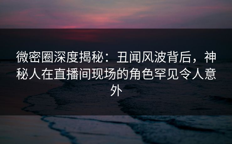 微密圈深度揭秘：丑闻风波背后，神秘人在直播间现场的角色罕见令人意外