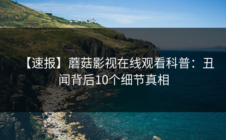 【速报】蘑菇影视在线观看科普：丑闻背后10个细节真相