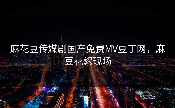 麻花豆传媒剧国产免费MV豆丁网，麻豆花絮现场