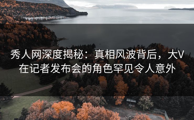 秀人网深度揭秘：真相风波背后，大V在记者发布会的角色罕见令人意外