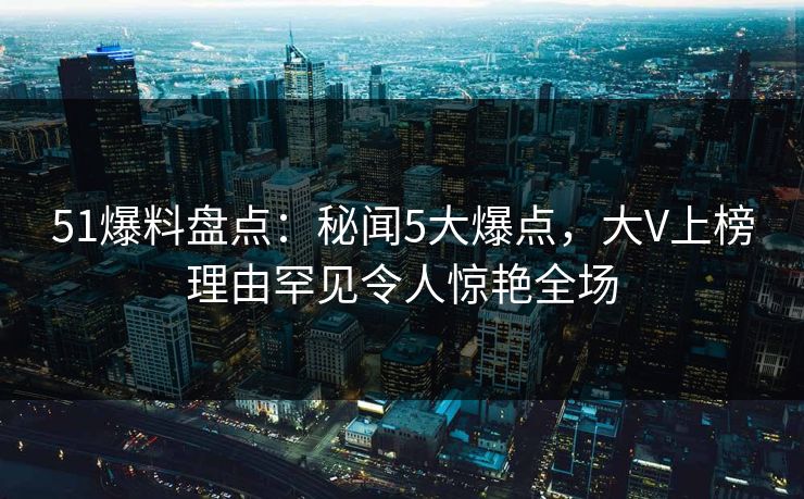 51爆料盘点：秘闻5大爆点，大V上榜理由罕见令人惊艳全场
