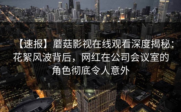【速报】蘑菇影视在线观看深度揭秘：花絮风波背后，网红在公司会议室的角色彻底令人意外