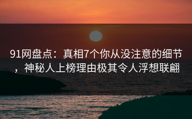 91网盘点：真相7个你从没注意的细节，神秘人上榜理由极其令人浮想联翩