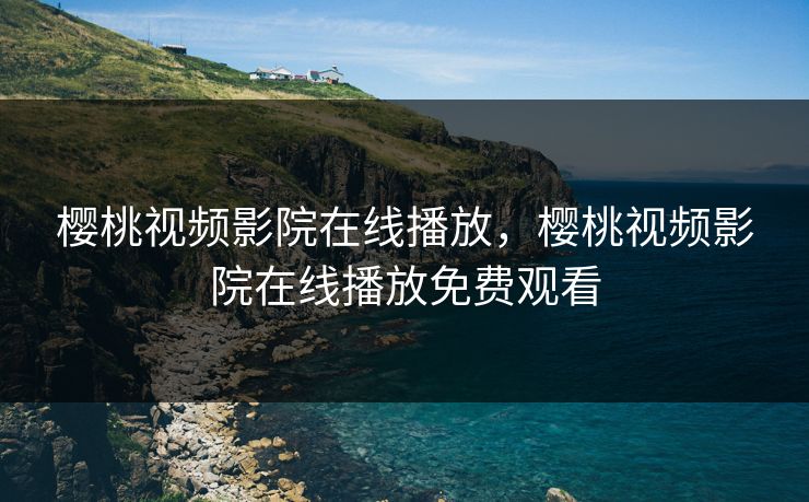 樱桃视频影院在线播放，樱桃视频影院在线播放免费观看