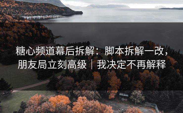 糖心频道幕后拆解：脚本拆解一改，朋友局立刻高级｜我决定不再解释